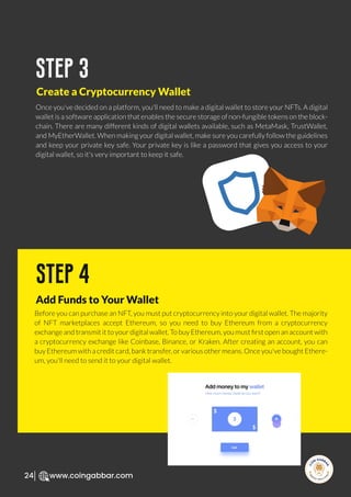 R
e
search Select
Inv
e
s
t
www.coingabbar.com
24
Once you've decided on a platform, you'll need to make a digital wallet to store your NFTs. A digital
wallet is a software application that enables the secure storage of non-fungible tokens on the block-
chain. There are many different kinds of digital wallets available, such as MetaMask, TrustWallet,
and MyEtherWallet. When making your digital wallet, make sure you carefully follow the guidelines
and keep your private key safe. Your private key is like a password that gives you access to your
digital wallet, so it's very important to keep it safe.
step 3
Create a Cryptocurrency Wallet
Before you can purchase an NFT, you must put cryptocurrency into your digital wallet. The majority
of NFT marketplaces accept Ethereum, so you need to buy Ethereum from a cryptocurrency
exchange and transmit it to your digital wallet. To buy Ethereum, you must ﬁrst open an account with
a cryptocurrency exchange like Coinbase, Binance, or Kraken. After creating an account, you can
buy Ethereum with a credit card, bank transfer, or various other means. Once you've bought Ethere-
um, you'll need to send it to your digital wallet.
step 4
Add Funds to Your Wallet
 