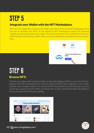 R
e
search Select
Inv
e
s
t
www.coingabbar.com
25
After you have funded your cryptocurrency wallet, you need to link it to the NFT marketplace where
you wish to purchase your NFTs. As the majority of NFT marketplaces support the Ethereum
network, you will need to attach your wallet via a browser extension, such as MetaMask. Once your
wallet has been connected, you will be able to see your wallet balance and administer your transac-
tions.
step 5
Integrate your Wallet with the NFT Marketplace
Now that your digital wallet has been funded, you may begin looking at NFTs on your preferred mar-
ketplace. Most NFT marketplaces offer a diverse selection of NFTs, such as digital art, music, videos,
and other forms of digital material. You can look for NFTs that interest you by browsing by area or by
searching for speciﬁc keywords. When you ﬁnd an NFT you like, read the description thoroughly to
ensure you understand what you're getting.
step 6
Browse NFTs
 
