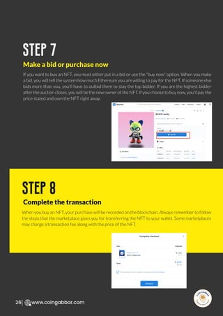 R
e
search Select
Inv
e
s
t
www.coingabbar.com
26
If you want to buy an NFT, you must either put in a bid or use the "buy now" option. When you make
a bid, you will tell the system how much Ethereum you are willing to pay for the NFT. If someone else
bids more than you, you'll have to outbid them to stay the top bidder. If you are the highest bidder
after the auction closes, you will be the new owner of the NFT. If you choose to buy now, you'll pay the
price stated and own the NFT right away.
step 7
Make a bid or purchase now
When you buy an NFT, your purchase will be recorded on the blockchain. Always remember to follow
the steps that the marketplace gives you for transferring the NFT to your wallet. Some marketplaces
may charge a transaction fee along with the price of the NFT.
step 8
Complete the transaction
 
