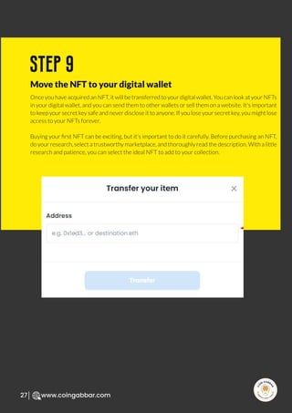 R
e
search Select
Inv
e
s
t
www.coingabbar.com
27
Once you have acquired an NFT, it will be transferred to your digital wallet. You can look at your NFTs
in your digital wallet, and you can send them to other wallets or sell them on a website. It's important
to keep your secret key safe and never disclose it to anyone. If you lose your secret key, you might lose
access to your NFTs forever.
Buying your ﬁrst NFT can be exciting, but it's important to do it carefully. Before purchasing an NFT,
do your research, select a trustworthy marketplace, and thoroughly read the description. With a little
research and patience, you can select the ideal NFT to add to your collection.
step 9
Move the NFT to your digital wallet
 