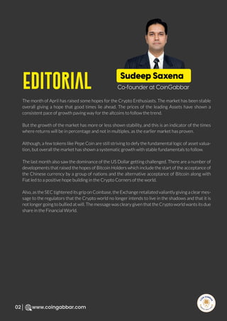Editorial
R
e
search Select
Inv
e
s
t
www.coingabbar.com
02
The month of April has raised some hopes for the Crypto Enthusiasts. The market has been stable
overall giving a hope that good times lie ahead. The prices of the leading Assets have shown a
consistent pace of growth paving way for the altcoins to follow the trend.
But the growth of the market has more or less shown stability, and this is an indicator of the times
where returns will be in percentage and not in multiples, as the earlier market has proven.
Although, a few tokens like Pepe Coin are still striving to defy the fundamental logic of asset valua-
tion, but overall the market has shown a systematic growth with stable fundamentals to follow.
The last month also saw the dominance of the US Dollar getting challenged. There are a number of
developments that raised the hopes of Bitcoin Holders which include the start of the acceptance of
the Chinese currency by a group of nations and the alternative acceptance of Bitcoin along with
Fiat led to a positive hope building in the Crypto Corners of the world.
Also, as the SEC tightened its grip on Coinbase, the Exchange retaliated valiantly giving a clear mes-
sage to the regulators that the Crypto world no longer intends to live in the shadows and that it is
not longer going to bullied at will. The message was cleary given that the Crypto world wants its due
share in the Financial World.
Sudeep Saxena
Co-founder at CoinGabbar
 