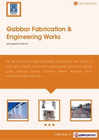08377802570
A Member of
Gabbar Fabrication &
Engineering Works
www.gfautomation.in
Automatic Gates Automatic Barriers Automatic Bollards Automatic Doors Industrial
Sheds Traffic Cones Access Control and Parking Management Systems Traffic Control
Solutions Automatic Boom Barrier Electric Boom Barrier for Security Tripod Entrance
Control Pneumatic Barrier for Traffic Control System Parking Management Systems for
Malls Automatic Gates for Industries Automatic Doors for Home Plastic Traffic Barrier for
Parking Lots Automatic Barriers for Toll Booths Plastic Barrier Automatic Gates Automatic
Barriers Automatic Bollards Automatic Doors Industrial Sheds Traffic Cones Access Control and
Parking Management Systems Traffic Control Solutions Automatic Boom Barrier Electric Boom
Barrier for Security Tripod Entrance Control Pneumatic Barrier for Traffic Control System Parking
Management Systems for Malls Automatic Gates for Industries Automatic Doors for
Home Plastic Traffic Barrier for Parking Lots Automatic Barriers for Toll Booths Plastic
Barrier Automatic Gates Automatic Barriers Automatic Bollards Automatic Doors Industrial
Sheds Traffic Cones Access Control and Parking Management Systems Traffic Control
Solutions Automatic Boom Barrier Electric Boom Barrier for Security Tripod Entrance
Control Pneumatic Barrier for Traffic Control System Parking Management Systems for
Malls Automatic Gates for Industries Automatic Doors for Home Plastic Traffic Barrier for
Parking Lots Automatic Barriers for Toll Booths Plastic Barrier Automatic Gates Automatic
Barriers Automatic Bollards Automatic Doors Industrial Sheds Traffic Cones Access Control and
Parking Management Systems Traffic Control Solutions Automatic Boom Barrier Electric Boom
We are counted amongst the leading manufacturer and supplier of
Automated Security Systems like superior-grade automated industrial
gates, automatic barriers, automatic bollards, automatic doors,
automatic shutter motors etc.
 