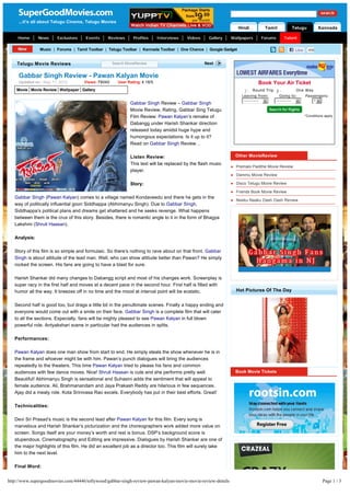 ...it's all about Telugu Cinema, Telugu Movies
                                                                                                                   Hindi                Tamil                     Telugu          Kannada

    Home       News     Exclusives    Events     Reviews       Profiles     Interviews   Videos     Gallery   Wallpapers               Forums          Talent

               Music | Forums | Tamil Toolbar | Telugu Toolbar | Kannada Toolbar | One Chance | Google Gadget                                                      Like     498


    Telugu Movie Reviews                            Search MovieReview                            Next


     Gabbar Singh Review - Pawan Kalyan Movie
     Updated on : May 11, 2012       Views: 79040     User Rating: 4.18/5                                                          Book Your Air Ticket
    Movie Movie Review Wallpaper Gallery                                                                             j
                                                                                                                     k
                                                                                                                     l
                                                                                                                     m
                                                                                                                     n Round Trip n
                                                                                                                                  i
                                                                                                                                  j
                                                                                                                                  k
                                                                                                                                  l
                                                                                                                                  m        One Way
                                                                                                                    Leaving from:  Going to:   Passengers:
                                                                                                                     ---------------   6        ---------------    6           1 6
                                                             Gabbar Singh Review – Gabbar Singh
                                                             Movie Review, Rating, Gabbar Sing Telugu
                                                             Film Review: Pawan Kalyan’s remake of                                                                        *Conditions apply

                                                             Dabangg under Harish Shankar direction
                                                             released today amidst huge hype and
                                                             humongous expectations. Is it up to it?
                                                             Read on Gabbar Singh Review…

                                                             Listen Review:                                       Other MovieReview
                                                             This text will be replaced by the flash music
                                                                                                              l   Premalo Padithe Movie Review
                                                             player.
                                                                                                              l   Dammu Movie Review

                                                             Story:                                           l   Disco Telugu Movie Review

                                                                                                              l   Friends Book Movie Review
   Gabbar Singh (Pawan Kalyan) comes to a village named Kondaveedu and there he gets in the
                                                                                                              l   Neeku Naaku Dash Dash Review
   way of politically influential goon Siddhappa (Abhimanyu Singh). Due to Gabbar Singh,
   Siddhappa’s political plans and dreams get shattered and he seeks revenge. What happens
   between them is the crux of this story. Besides, there is romantic angle to it in the form of Bhagya
   Lakshmi (Shruti Haasan).

   Analysis:

   Story of this film is so simple and formulaic. So there’s nothing to rave about on that front. Gabbar
   Singh is about attitude of the lead man. Well, who can show attitude better than Pawan? He simply
   rocked the screen. His fans are going to have a blast for sure.

   Harish Shankar did many changes to Dabangg script and most of his changes work. Screenplay is
   super racy in the first half and moves at a decent pace in the second hour. First half is filled with
   humor all the way. It breezes off in no time and the mood at interval point will be ecstatic.                  Hot Pictures Of The Day


   Second half is good too, but drags a little bit in the penultimate scenes. Finally a happy ending and
   everyone would come out with a smile on their face. Gabbar Singh is a complete film that will cater
   to all the sections. Especially, fans will be mighty pleased to see Pawan Kalyan in full blown
   powerful role. Antyakshari scene in particular had the audiences in splits.

   Performances:

   Pawan Kalyan does one man show from start to end. He simply steals the show whenever he is in
   the frame and whoever might be with him. Pawan’s punch dialogues will bring the audiences
   repeatedly to the theaters. This time Pawan Kalyan tried to please his fans and common
   audiences with few dance moves. Nice! Shruti Haasan is cute and she performs pretty well.                      Book Movie Tickets
   Beautiful! Abhimanyu Singh is sensational and Suhasini adds the sentiment that will appeal to
   female audience. Ali, Brahmanandam and Jaya Prakash Reddy are hilarious in few sequences.
   Ajay did a meaty role. Kota Srinivasa Rao excels. Everybody has put in their best efforts. Great!

   Technicalities:

   Devi Sri Prasad’s music is the second lead after Pawan Kalyan for this film. Every song is
   marvelous and Harish Shankar’s picturization and the choreographers work added more value on
   screen. Songs itself are your money’s worth and rest is bonus. DSP’s background score is
   stupendous. Cinematography and Editing are impressive. Dialogues by Harish Shankar are one of
   the major highlights of this film. He did an excellent job as a director too. This film will surely take
   him to the next level.

   Final Word:


http://www.supergoodmovies.com/44446/tollywood/gabbar-singh-review-pawan-kalyan-movie-movie-review-details                                                                           Page 1 / 3
 