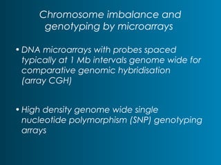 Chromosome imbalance and 
genotyping by microarrays 
•DNA microarrays with probes spaced 
typically at 1 Mb intervals genome wide for 
comparative genomic hybridisation 
(array CGH) 
• High density genome wide single 
nucleotide polymorphism (SNP) genotyping 
arrays 
 