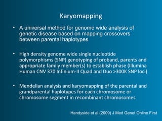 Karyomapping 
• A universal method for genome wide analysis of 
genetic disease based on mapping crossovers 
between parental haplotypes 
• High density genome wide single nucleotide 
polymorphisms (SNP) genotyping of proband, parents and 
appropriate family member(s) to establish phase (Illumina 
Human CNV 370 Infinium-II Quad and Duo >300K SNP loci) 
• Mendelian analysis and karyomapping of the parental and 
grandparental haplotypes for each chromosome or 
chromosome segment in recombinant chromosomes 
Handyside et al (2009) J Med Genet Online First 
 