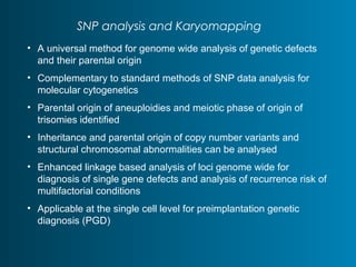SNP analysis and Karyomapping 
• A universal method for genome wide analysis of genetic defects 
and their parental origin 
• Complementary to standard methods of SNP data analysis for 
molecular cytogenetics 
• Parental origin of aneuploidies and meiotic phase of origin of 
trisomies identified 
• Inheritance and parental origin of copy number variants and 
structural chromosomal abnormalities can be analysed 
• Enhanced linkage based analysis of loci genome wide for 
diagnosis of single gene defects and analysis of recurrence risk of 
multifactorial conditions 
• Applicable at the single cell level for preimplantation genetic 
diagnosis (PGD) 
 