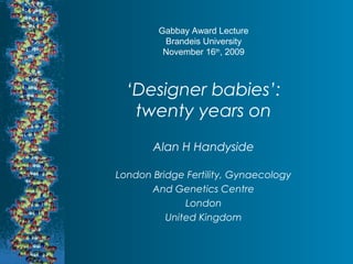 Gabbay Award Lecture 
Brandeis University 
November 16th, 2009 
‘Designer babies’: 
twenty years on 
Alan H Handyside 
London Bridge Fertility, Gynaecology 
And Genetics Centre 
London 
United Kingdom 
 