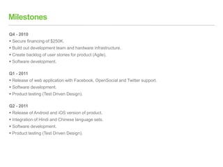 Milestones
Q4 - 2010
 Secure financing of $250K.
 Build out development team and hardware infrastructure.
 Create backlog of user stories for product (Agile).
 Software development.
Q1 - 2011
 Release of web application with Facebook, OpenSocial and Twitter support.
 Software development.
 Product testing (Test Driven Design).
Q2 - 2011
 Release of Android and iOS version of product.
 Integration of Hindi and Chinese language sets.
 Software development.
 Product testing (Test Driven Design).
 