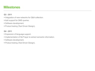 Milestones
Q3 - 2011
 Integration of new networks for Q&A collection.
 Add support for SMS queries.
 Software development.
 Product testing (Test Driven Design).
Q4 - 2011
 Expansion of language support.
 Implementation of NLP layer to extract semantic information.
 Software development.
 Product testing (Test Driven Design).
 