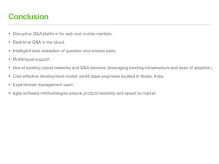 Conclusion
 Disruptive Q&A platform for web and mobile markets.
 Real-time Q&A in the cloud.
 Intelligent data extraction of question and answer pairs.
 Multilingual support.
 Use of existing social networks and Q&A services (leveraging existing infrastructure and ease of adoption).
 Cost-effective development model: world class engineers located in Noida, India.
 Experienced management team.
 Agile software methodologies ensure product reliability and speed to market.
 