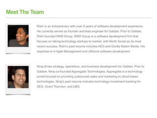 Meet The Team
Rishi is an entrepreneur with over 9 years of software development experience.
He currently serves as founder and lead engineer for Gabber. Prior to Gabber,
Rishi founded RKM Group. RKM Group is a software development firm that
focuses on taking technology startups to market, with North Social as its most
recent success. Rishi’s past resume includes AEG and Gorilla Nation Media. His
expertise is in Agile Management and offshore software development.
Niraj drives strategy, operations, and business development for Gabber. Prior to
Gabber, Niraj co-founded Appregatta Technologies. Appregatta is a technology
portal focused on providing outsourced sales and marketing to cloud based
technologies. Niraj’s past resume includes technology investment banking for
SEG, Grant Thornton, and UBS.
 