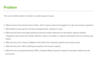 Problem
 Q&A services have closed communities, which require users to be logged in to ask and answer questions.
 Q&A platforms lack game mechanics (badge levels, rewards to user).
 Q&A services fail to leverage existing social and mobile networks for information capture (deeper
integration with social and mobile networks means it is easier to capture information from an existing user
base).
 Q&A services don’t extract intelligent information from indexed question and answer pairs.
 Q&A services don’t offer multilingual question and answer support.
 Q&A services are geared towards SME’s (Subject Matter Experts) instead of average mobile and web
consumers.
The current Q&A market is limited to a small subset of users.
 