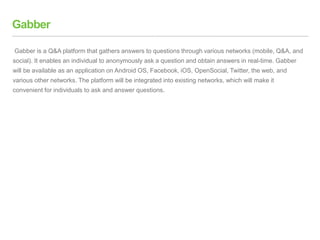 Gabber
Gabber is a Q&A platform that gathers answers to questions through various networks (mobile, Q&A, and
social). It enables an individual to anonymously ask a question and obtain answers in real-time. Gabber
will be available as an application on Android OS, Facebook, iOS, OpenSocial, Twitter, the web, and
various other networks. The platform will be integrated into existing networks, which will make it
convenient for individuals to ask and answer questions.
 