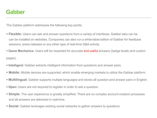 Gabber
 Flexible: Users can ask and answer questions from a variety of interfaces. Gabber tabs can be
can be installed on websites. Companies can also run a white-label edition of Gabber for feedback
sessions, press releases or any other type of real-time Q&A activity.
 Game Mechanics: Users will be rewarded for accurate and useful answers (badge levels and custom
pages).
 Intelligent: Gabber extracts intelligent information from questions and answer pairs.
 Mobile: Mobile devices are supported, which enable emerging markets to utilize the Gabber platform.
 Multilingual: Gabber supports multiple languages and stores all question and answer pairs in English.
 Open: Users are not required to register in order to ask a question.
 Simple: The user experience is greatly simplified. There are no complex account creation processes
and all answers are delivered in real-time.
 Social: Gabber leverages existing social networks to gather answers to questions.
The Gabber platform addresses the following key points:
 