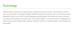Technology
Gabber collects answers from mobile devices, question and answer services, social networks, and the
web. Once a question is answered, Gabber indexes the question and answer pair in a document oriented
database for future use. An NLP (natural language processing) layer then extracts the object, predicate,
and subject of the question and answer pair. This enables Gabber to route future queries intelligently and
identify users by their subject matter expertise. All data is stored on a sharded cluster so that Gabber can
scale easily.
 