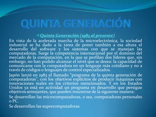 Quinta Generación (1983 al presente)
En vista de la acelerada marcha de la microelectrónica, la sociedad
industrial se ha dado a la tarea de poner también a esa altura el
desarrollo del software y los sistemas con que se manejan las
computadoras. Surge la competencia internacional por el dominio del
mercado de la computación, en la que se perfilan dos líderes que, sin
embargo, no han podido alcanzar el nivel que se desea: la capacidad de
comunicarse con la computadora en un lenguaje más cotidiano y no a
través de códigos o lenguajes de control especializados.
Japón lanzó en 1983 el llamado "programa de la quinta generación de
computadoras", con los objetivos explícitos de producir máquinas con
innovaciones reales en los criterios mencionados. Y en los Estados
Unidos ya está en actividad un programa en desarrollo que persigue
objetivos semejantes, que pueden resumirse de la siguiente manera:
Se desarrollan las microcomputadoras, o sea, computadoras personales
o PC.
Se desarrollan las supercomputadoras.
 