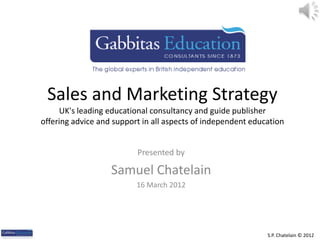 Sales and Marketing Strategy
     UK's leading educational consultancy and guide publisher
offering advice and support in all aspects of independent education


                          Presented by

                   Samuel Chatelain
                          16 March 2012




                                                              S.P. Chatelain © 2012
 