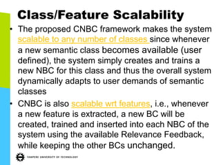 Class/Feature Scalability
•  The proposed CNBC framework makes the system
scalable to any number of classes since whenever
a new semantic class becomes available (user
defined), the system simply creates and trains a
new NBC for this class and thus the overall system
dynamically adapts to user demands of semantic
classes
•  CNBC is also scalable wrt features, i.e., whenever
a new feature is extracted, a new BC will be
created, trained and inserted into each NBC of the
system using the available Relevance Feedback,
while keeping the other BCs unchanged.
 