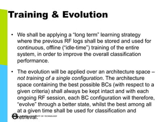 Training & Evolution
•  We shall be applying a “long term” learning strategy
where the previous RF logs shall be stored and used for
continuous, offline (“idle-time”) training of the entire
system, in order to improve the overall classification
performance.
•  The evolution will be applied over an architecture space –
not training of a single configuration. The architecture
space containing the best possible BCs (with respect to a
given criteria) shall always be kept intact and with each
ongoing RF session, each BC configuration will therefore,
“evolve” through a better state, whilst the best among all
at a given time shall be used for classification and
retrieval.
 