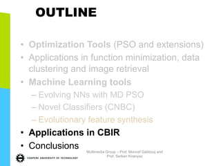 OUTLINE
•  Optimization Tools (PSO and extensions)
•  Applications in function minimization, data
clustering and image retrieval
•  Machine Learning tools
– Evolving NNs with MD PSO
– Novel Classifiers (CNBC)
– Evolutionary feature synthesis
•  Applications in CBIR
•  Conclusions Multimedia Group – Prof. Moncef Gabbouj and
Prof. Serkan Kiranyaz
 