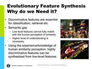 Evolutionary Feature Synthesis
Why do we Need it?
•  Discriminative features are essential
for classification, retrieval etc.
•  Semantic gap
–  Low level features cannot fully match
with the human perception of similarity
–  Higher level of understanding is
necessary
•  Using the experience/knowledge of
human similarity perception, highly
discriminative features can be
synthesized from low-level features.
Multimedia Group – Prof. Moncef Gabbouj
 