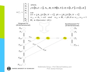 0x
⎥
⎥
⎥
⎥
⎥
⎥
⎥
⎥
⎥
⎥
⎥
⎦
⎤
⎢
⎢
⎢
⎢
⎢
⎢
⎢
⎢
⎢
⎢
⎢
⎣
⎡
Β
Β
Β
Α
=
K
K
d
jaxx
θ
θ
θ
...
...
2
2
1
1
1
,
where,
[ ] [ ) [ ] [ ]KiFNdj ii ,1,,1,,0,,1,0 1 ∈∈ℜ∈ΒΑ−∈ θ
⎣ ⎦ [ ] ⎣ ⎦ [ ]
)(
1,0,1
1,0,1,01
111
1
ii
iii
i
Operator
wwiwandw
NBiN
θ
βα
βα
βαβα
≡Θ
<≤−Β=−Α=
−∈=−∈Α=
Let:
1x
1αx
1βx
2βx
Kxβ
1−Nx
1αw
1βw
2βw
Kwβ
1Θ 2Θ KΘ
0y
1y
jy
1−dy
Original FV
(N-dimensional)
Synthesized FV
(d-dimensional)
Multimedia Group – Prof. Moncef Gabbouj and
Prof. Serkan Kiranyaz
 