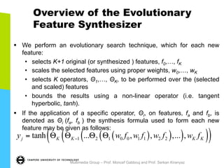 Overview of the Evolutionary
Feature Synthesizer
§  We perform an evolutionary search technique, which for each new
feature:
•  selects K+1 original (or synthesized ) features, f0,…, fK
•  scales the selected features using proper weights, w0,…, wK
•  selects K operators, Θ1,…, ΘK, to be performed over the (selected
and scaled) features
•  bounds the results using a non-linear operator (i.e. tangent
hyperbolic, tanh).
§  If the application of a specific operator, Θi, on features, fa and fb, is
denoted as Θi (fa, fb ) the synthesis formula used to form each new
feature may be given as follows:
Multimedia Group – Prof. Moncef Gabbouj and Prof. Serkan Kiranyaz
( )( )( )( )( )1 2 1 0 0 1 1 2 2tanh ... , , ,... ,j K K K Ky w f w f w f w f−= Θ Θ Θ Θ
 