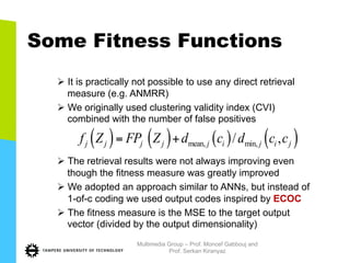Some Fitness Functions
Ø It is practically not possible to use any direct retrieval
measure (e.g. ANMRR)
Ø We originally used clustering validity index (CVI)
combined with the number of false positives
Ø The retrieval results were not always improving even
though the fitness measure was greatly improved
Ø We adopted an approach similar to ANNs, but instead of
1-of-c coding we used output codes inspired by ECOC
Ø The fitness measure is the MSE to the target output
vector (divided by the output dimensionality)
( ) ( ) ( ) ( )mean, min,/ ,j j j j j i j i jf Z FP Z d c d c c= +
Multimedia Group – Prof. Moncef Gabbouj and
Prof. Serkan Kiranyaz
 