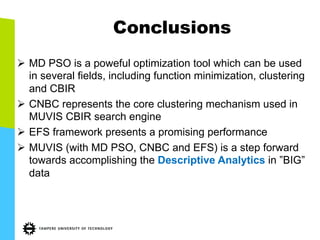 Conclusions
Ø  MD PSO is a poweful optimization tool which can be used
in several fields, including function minimization, clustering
and CBIR
Ø  CNBC represents the core clustering mechanism used in
MUVIS CBIR search engine
Ø  EFS framework presents a promising performance
Ø  MUVIS (with MD PSO, CNBC and EFS) is a step forward
towards accomplishing the Descriptive Analytics in ”BIG”
data
 