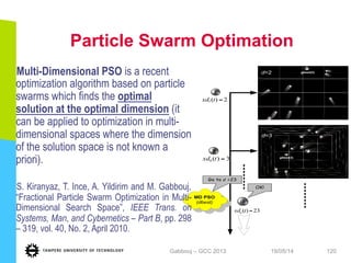 Particle Swarm Optimation
19/05/14Gabbouj – GCC 2013 120
Go to d	
  =23
gbest(3)
9
7
3)(9 =txd
gbest(2)d=2
d=3
2)(7 =txd
MD PSO
(dbest) a
23)( =txda
OK!
Multi-Dimensional PSO is a recent
optimization algorithm based on particle
swarms which finds the optimal
solution at the optimal dimension (it
can be applied to optimization in multi-
dimensional spaces where the dimension
of the solution space is not known a
priori).
S. Kiranyaz, T. Ince, A. Yildirim and M. Gabbouj,
“Fractional Particle Swarm Optimization in Multi-
Dimensional Search Space”, IEEE Trans. on
Systems, Man, and Cybernetics – Part B, pp. 298
– 319, vol. 40, No. 2, April 2010.
 