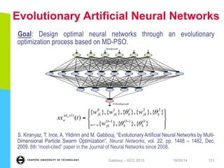 Evolutionary Artificial Neural Networks
Goal: Design optimal neural networks through an evolutionary
optimization process based on MD-PSO.
S. Kiranyaz, T. Ince, A. Yildirim and M. Gabbouj, “Evolutionary Artificial Neural Networks by Multi-
Dimensional Particle Swarm Optimization”, Neural Networks, vol. 22, pp. 1448 – 1462, Dec.
2009. 8th “most-cited” paper in the Journal of Neural Networks since 2008.
19/05/14Gabbouj – GCC 2013 121
⎪⎭
⎪
⎬
⎫
⎪⎩
⎪
⎨
⎧
= −−
}{},{},{,...,
}{},{},{},{},{
)( 11
22110
)(
O
k
O
k
O
jk
kjkkjkjktxd
a
w
www
txx a
θθ
θθ
 