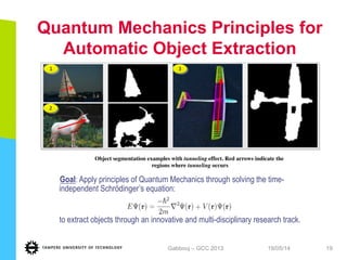 Quantum Mechanics Principles for
Automatic Object Extraction
19/05/14Gabbouj – GCC 2013 19
	
  
	
  
1
2
	
  
3
Goal: Apply principles of Quantum Mechanics through solving the time-
independent Schrödinger’s equation:
to extract objects through an innovative and multi-disciplinary research track.
Object segmentation examples with tunneling effect. Red arrows indicate the
regions where tunneling occurs	

 