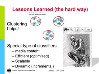 Lessons Learned (the hard way)
Clustering
helps!
Gabbouj – GCC 2013 24
Special type of classifiers
– media content
– Efficient (optimized)
– Scalable
– Dynamic (incremental)
 