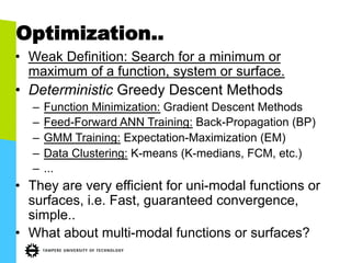 Optimization..
•  Weak Definition: Search for a minimum or
maximum of a function, system or surface.
•  Deterministic Greedy Descent Methods
–  Function Minimization: Gradient Descent Methods
–  Feed-Forward ANN Training: Back-Propagation (BP)
–  GMM Training: Expectation-Maximization (EM)
–  Data Clustering: K-means (K-medians, FCM, etc.)
–  ...
•  They are very efficient for uni-modal functions or
surfaces, i.e. Fast, guaranteed convergence,
simple..
•  What about multi-modal functions or surfaces?
 