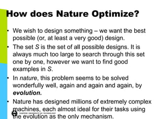 How does Nature Optimize?
•  We wish to design something – we want the best
possible (or, at least a very good) design.
•  The set S is the set of all possible designs. It is
always much too large to search through this set
one by one, however we want to find good
examples in S.
•  In nature, this problem seems to be solved
wonderfully well, again and again and again, by
evolution.
•  Nature has designed millions of extremely complex
machines, each almost ideal for their tasks using
the evolution as the only mechanism.
 