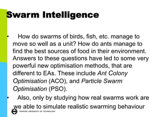 Swarm Intelligence
•  How do swarms of birds, fish, etc. manage to
move so well as a unit? How do ants manage to
find the best sources of food in their environment.
Answers to these questions have led to some very
powerful new optimisation methods, that are
different to EAs. These include Ant Colony
Optimisation (ACO), and Particle Swarm
Optimisation (PSO).
•  Also, only by studying how real swarms work are
we able to simulate realistic swarming behaviour
 
