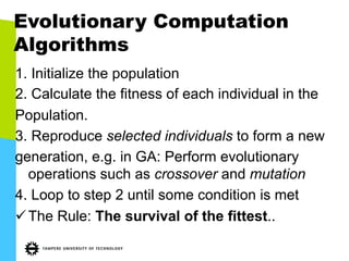 Evolutionary Computation
Algorithms
1. Initialize the population
2. Calculate the fitness of each individual in the
Population.
3. Reproduce selected individuals to form a new
generation, e.g. in GA: Perform evolutionary
operations such as crossover and mutation
4. Loop to step 2 until some condition is met
ü The Rule: The survival of the fittest..
 