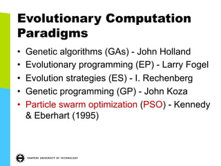 Evolutionary Computation
Paradigms
•  Genetic algorithms (GAs) - John Holland
•  Evolutionary programming (EP) - Larry Fogel
•  Evolution strategies (ES) - I. Rechenberg
•  Genetic programming (GP) - John Koza
•  Particle swarm optimization (PSO) - Kennedy
& Eberhart (1995)
 