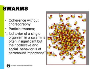SWARMS
•  Coherence without
choreography
•  Particle swarms;
“.. behavior of a single
organism in a swarm is
often insignificant but
their collective and
social behavior is of
paramount importance”
 