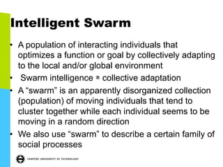 Intelligent Swarm
•  A population of interacting individuals that
optimizes a function or goal by collectively adapting
to the local and/or global environment
•  Swarm intelligence ≅ collective adaptation
•  A “swarm” is an apparently disorganized collection
(population) of moving individuals that tend to
cluster together while each individual seems to be
moving in a random direction
•  We also use “swarm” to describe a certain family of
social processes
 