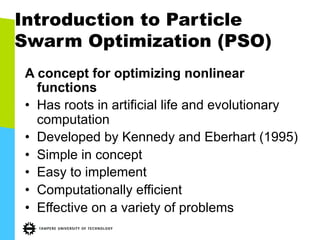 Introduction to Particle
Swarm Optimization (PSO)
A concept for optimizing nonlinear
functions
•  Has roots in artificial life and evolutionary
computation
•  Developed by Kennedy and Eberhart (1995)
•  Simple in concept
•  Easy to implement
•  Computationally efficient
•  Effective on a variety of problems
 