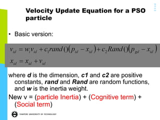 19
/0
5/
14
39
Velocity Update Equation for a PSO
particle
•  Basic version:
where d is the dimension, c1 and c2 are positive
constants, rand and Rand are random functions,
and w is the inertia weight.
New v = (particle Inertia) + (Cognitive term) +
(Social term)
 
