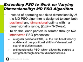 Extending PSO to Work on Varying
Dimensionality: MD PSO Algorithm
•  Instead of operating at a fixed dimensionality N,
the MD PSO algorithm is designed to seek both
positional and dimensional optima within a
dimensionality range, (Dmin<N<Dmax).
•  To do this, each particle is iterated through two
interleaved PSO processes:
–  a regular positional PSO, i.e. the traditional velocity
update and due positional shift in N dimensional
search (solution) space,
–  a dimensionality PSO, which allows the particle to
navigate through different dimensionalities.
 
