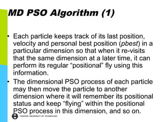 MD PSO Algorithm (1)
•  Each particle keeps track of its last position,
velocity and personal best position (pbest) in a
particular dimension so that when it re-visits
that the same dimension at a later time, it can
perform its regular “positional” fly using this
information.
•  The dimensional PSO process of each particle
may then move the particle to another
dimension where it will remember its positional
status and keep “flying” within the positional
PSO process in this dimension, and so on.
 