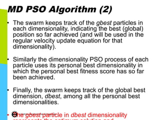 MD PSO Algorithm (2)
•  The swarm keeps track of the gbest particles in
each dimensionality, indicating the best (global)
position so far achieved (and will be used in the
regular velocity update equation for that
dimensionality).
•  Similarly the dimensionality PSO process of each
particle uses its personal best dimensionality in
which the personal best fitness score has so far
been achieved.
•  Finally, the swarm keeps track of the global best
dimension, dbest, among all the personal best
dimensionalities.
•  The gbest particle in dbest dimensionality
 