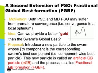 A Second Extension of PSO: Fractional
Global Best formation (FGBF)
•  Motivation: Both PSO and MD PSO may suffer
from premature convergence (i.e. convergence to a
local optimum)
•  Idea: Can we provide a better “guide”
than the Swarm’s Global Best?
•  Proposal: Introduce a new particle to the swarm
whose j’th component is the corresponding
swarm’s best component (i.e. component-wise best
particle). This new particle is called an artificial GB
particle (aGB) and the process is called Fractional
GB formation (FGBF).
 