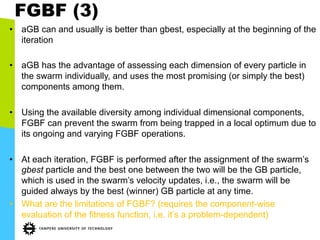 FGBF (3)
•  aGB can and usually is better than gbest, especially at the beginning of the
iteration
•  aGB has the advantage of assessing each dimension of every particle in
the swarm individually, and uses the most promising (or simply the best)
components among them.
•  Using the available diversity among individual dimensional components,
FGBF can prevent the swarm from being trapped in a local optimum due to
its ongoing and varying FGBF operations.
•  At each iteration, FGBF is performed after the assignment of the swarm’s
gbest particle and the best one between the two will be the GB particle,
which is used in the swarm’s velocity updates, i.e., the swarm will be
guided always by the best (winner) GB particle at any time.
•  What are the limitations of FGBF? (requires the component-wise
evaluation of the fitness function, i.e. it’s a problem-dependent)
 