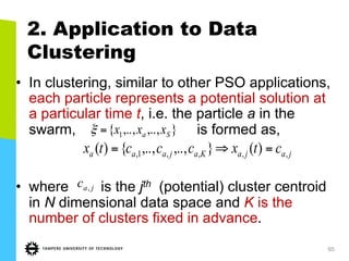 65
2. Application to Data
Clustering
•  In clustering, similar to other PSO applications,
each particle represents a potential solution at
a particular time t, i.e. the particle a in the
swarm, is formed as,
•  where is the jth (potential) cluster centroid
in N dimensional data space and K is the
number of clusters fixed in advance.
},..,,..,{ 1 Sa xxx=ξ
jajaKajaaa ctxccctx ,,,,1, )(},..,,..,{)( =⇒=
jac ,
 