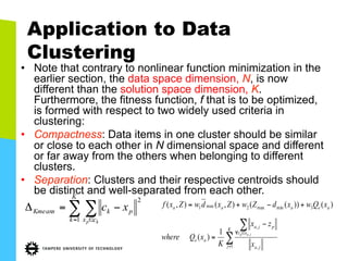 Application to Data
Clustering
•  Note that contrary to nonlinear function minimization in the
earlier section, the data space dimension, N, is now
different than the solution space dimension, K.
Furthermore, the fitness function, f that is to be optimized,
is formed with respect to two widely used criteria in
clustering:
•  Compactness: Data items in one cluster should be similar
or close to each other in N dimensional space and different
or far away from the others when belonging to different
clusters.
•  Separation: Clusters and their respective centroids should
be distinct and well-separated from each other.
∑ ∑= ∈
−=Δ
K
k cx
pkKmeans
kp
xc
1
2
∑
∑
=
∈∀
−
=
+−+=
K
j ja
xz
pja
ae
aeaaa
x
zx
K
xQwhere
xQwxdZwZxdwZxf
jap
1 ,
,
3minmax2max1
,1
)(
)())((),(),(
 