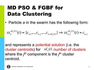 67
MD PSO & FGBF for
Data Clustering
•  Particle a in the swarm has the following form:
and represents a potential solution (i.e. the
cluster centroids) for number of clusters
where the jth component is the jth cluster
centroid.
ja
txd
jatxdajaa
txd
a ctxxccctxx a
a
a
,
)(
,)(,,1,
)(
)(},..,,..,{)( =⇒=
)(txda
 